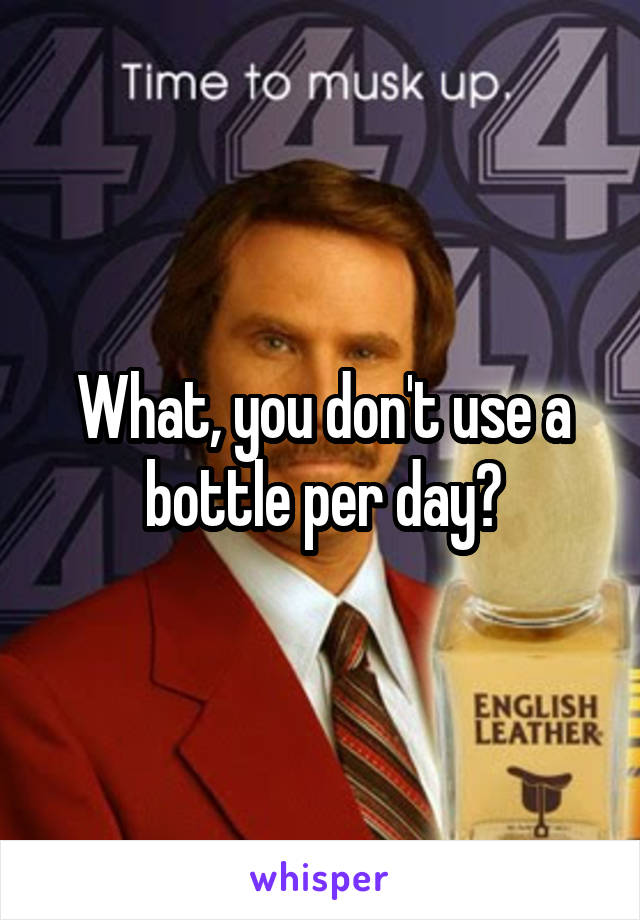What, you don't use a bottle per day?