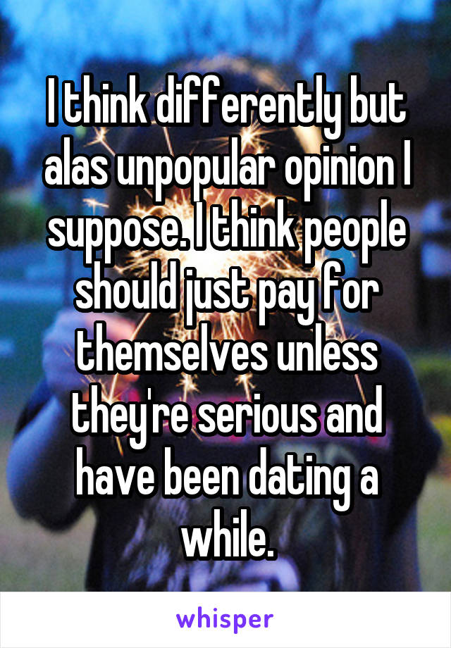 I think differently but alas unpopular opinion I suppose. I think people should just pay for themselves unless they're serious and have been dating a while.