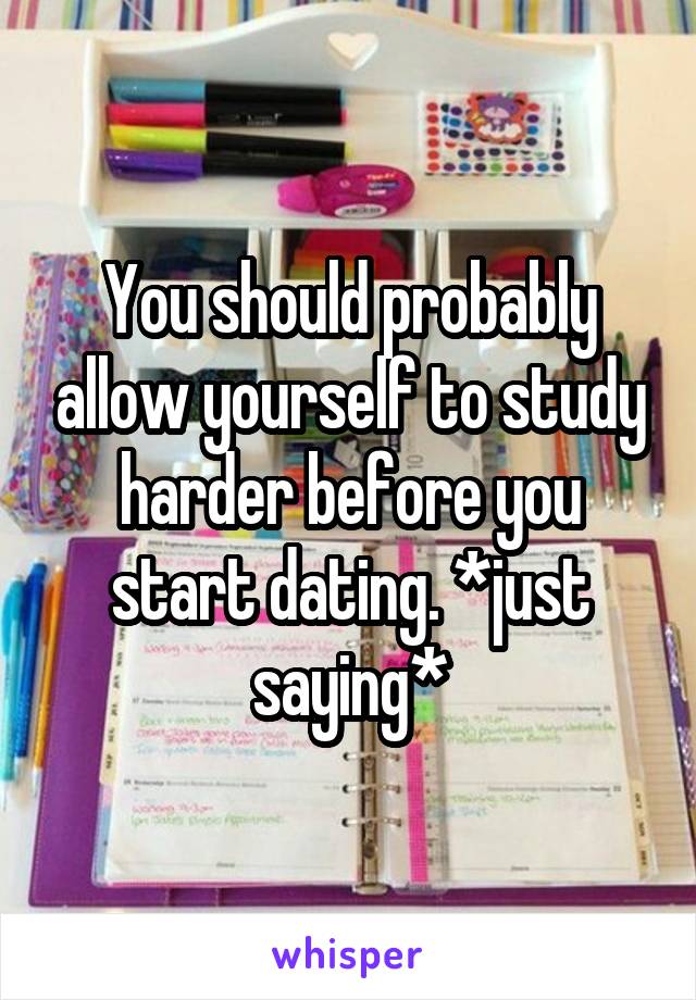 You should probably allow yourself to study harder before you start dating. *just saying*