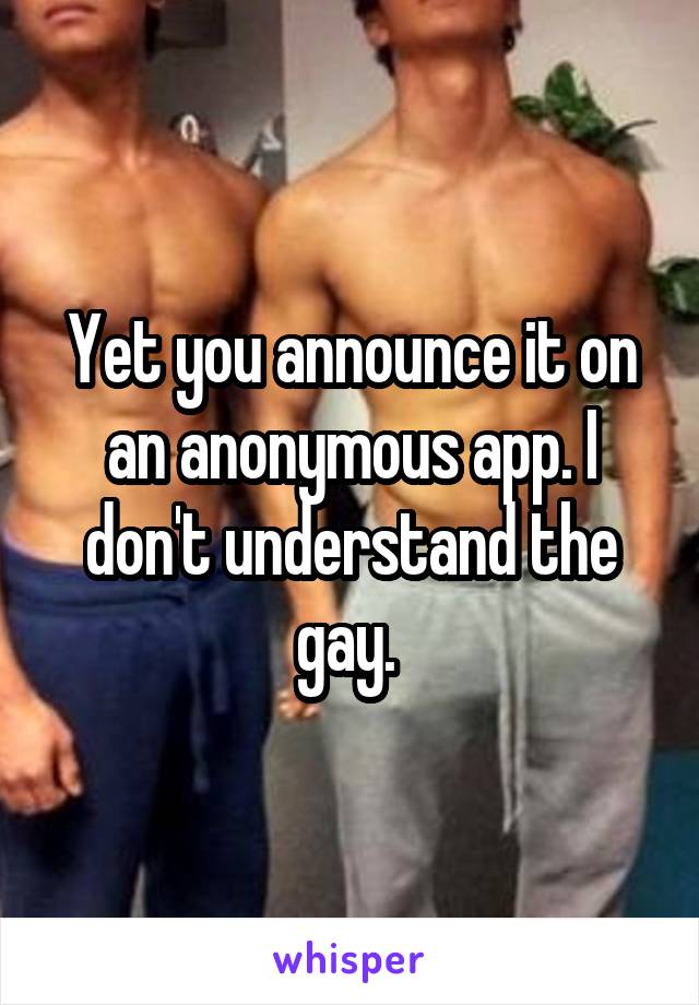 Yet you announce it on an anonymous app. I don't understand the gay. 