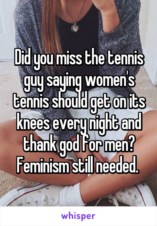Did you miss the tennis guy saying women's tennis should get on its knees every night and thank god for men? Feminism still needed. 