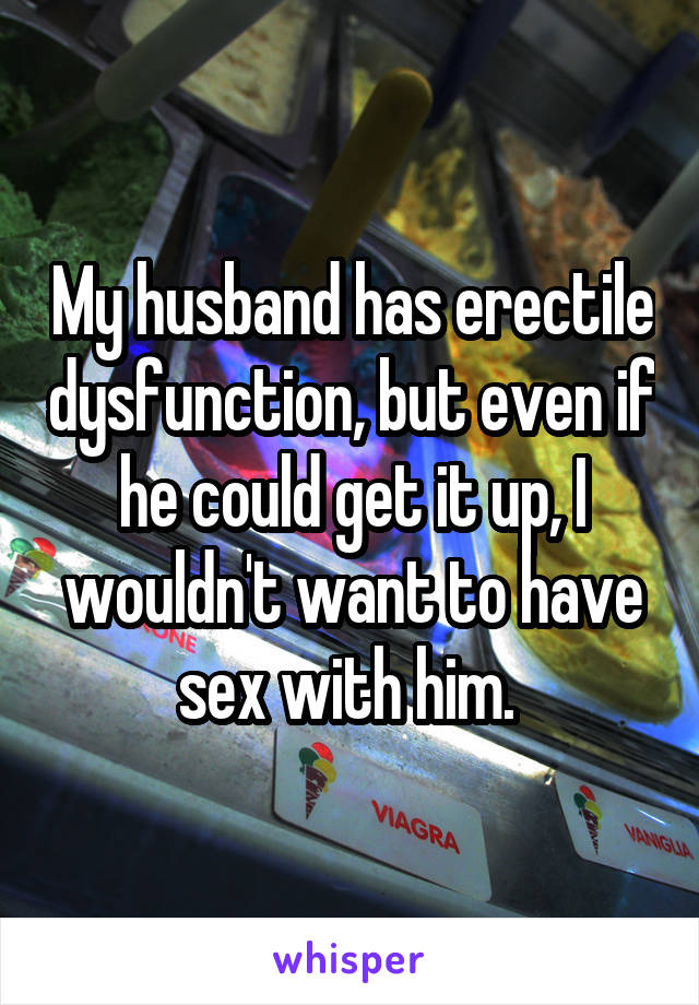 My husband has erectile dysfunction, but even if he could get it up, I wouldn't want to have sex with him. 