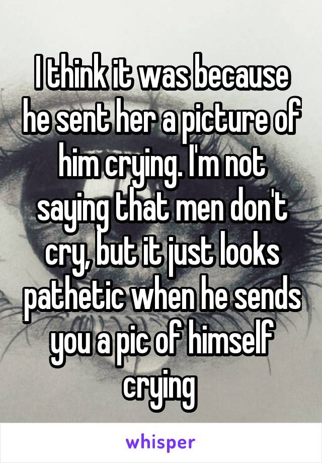 I think it was because he sent her a picture of him crying. I'm not saying that men don't cry, but it just looks pathetic when he sends you a pic of himself crying 