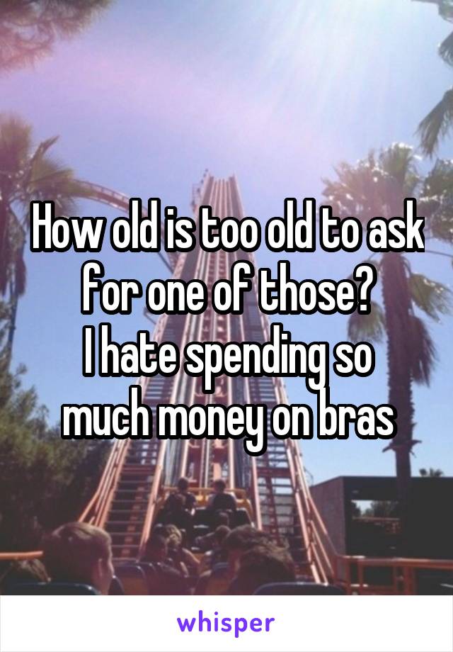 How old is too old to ask for one of those?
I hate spending so much money on bras