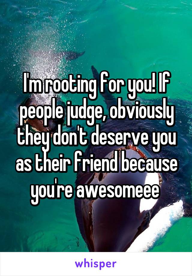 I'm rooting for you! If people judge, obviously they don't deserve you as their friend because you're awesomeee 