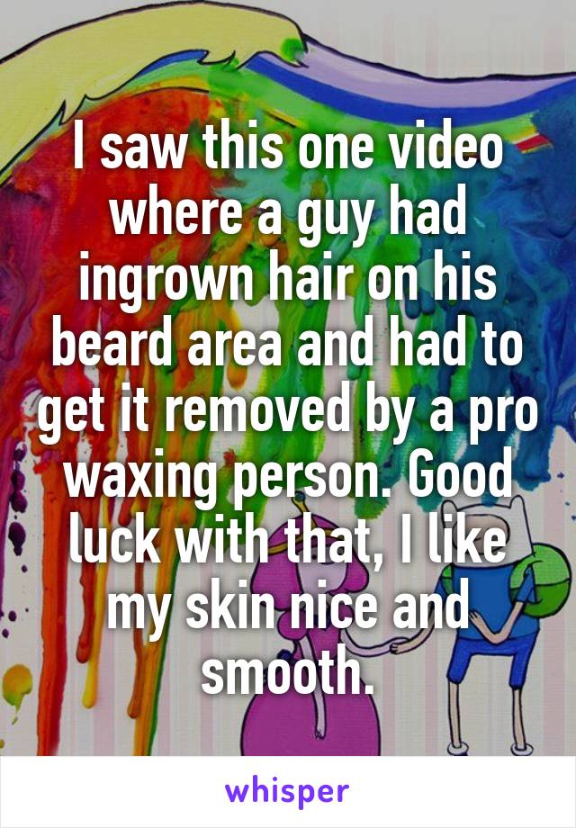 I saw this one video where a guy had ingrown hair on his beard area and had to get it removed by a pro waxing person. Good luck with that, I like my skin nice and smooth.