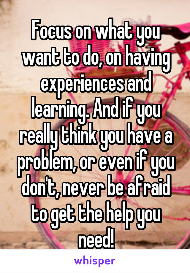 Focus on what you want to do, on having experiences and learning. And if you really think you have a problem, or even if you don't, never be afraid to get the help you need!