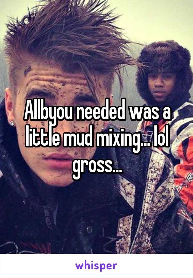 Allbyou needed was a little mud mixing... lol gross...