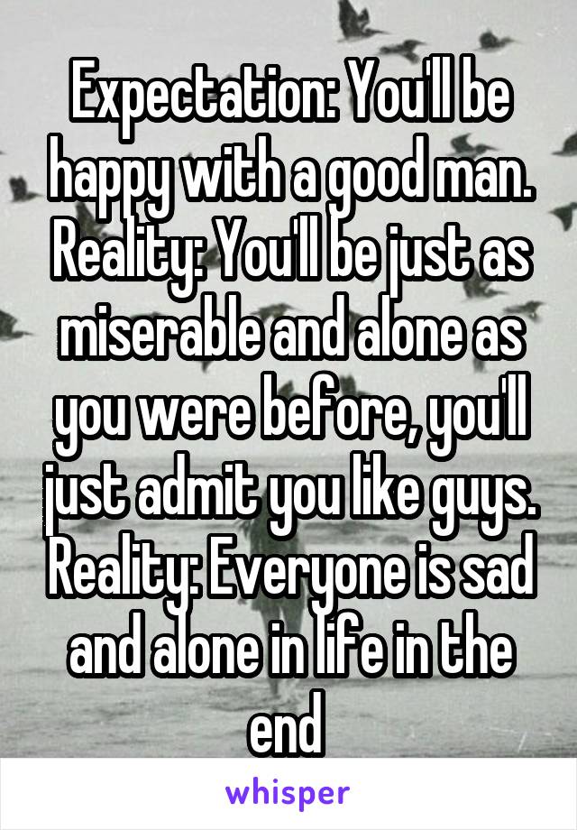 Expectation: You'll be happy with a good man.
Reality: You'll be just as miserable and alone as you were before, you'll just admit you like guys. Reality: Everyone is sad and alone in life in the end 