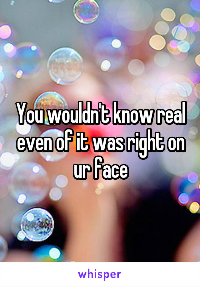 You wouldn't know real even of it was right on ur face