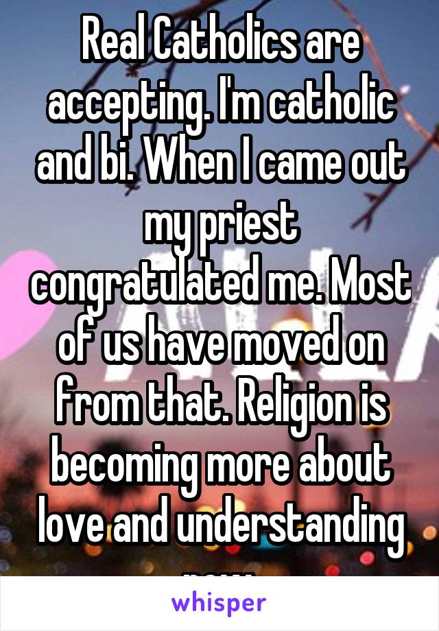 Real Catholics are accepting. I'm catholic and bi. When I came out my priest congratulated me. Most of us have moved on from that. Religion is becoming more about love and understanding now.