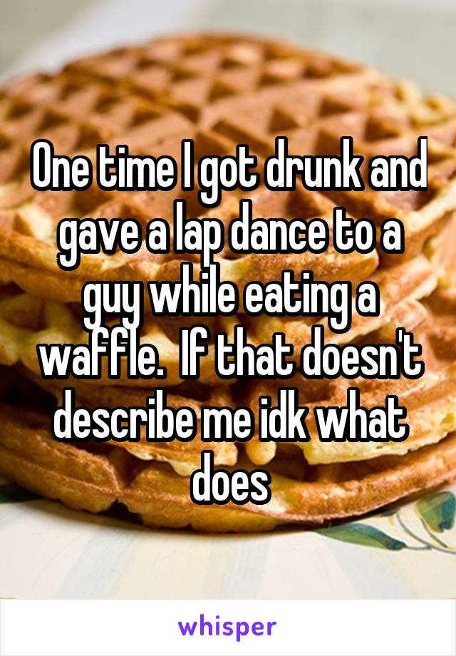 One time I got drunk and gave a lap dance to a guy while eating a waffle.  If that doesn't describe me idk what does