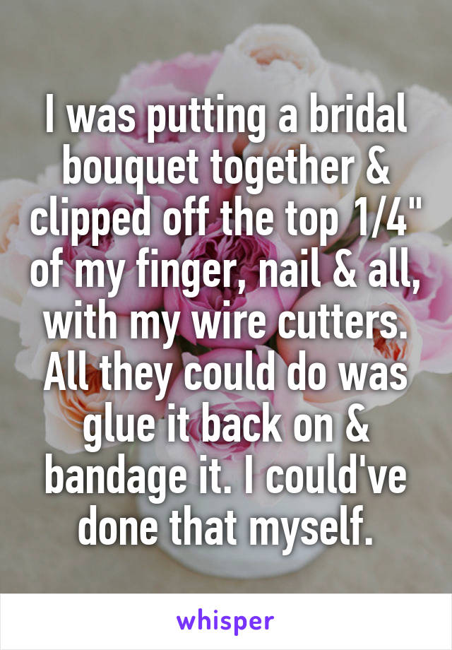 I was putting a bridal bouquet together & clipped off the top 1/4" of my finger, nail & all, with my wire cutters. All they could do was glue it back on & bandage it. I could've done that myself.
