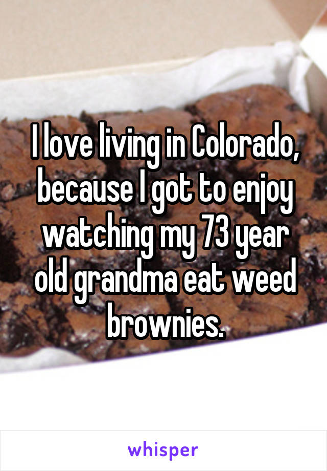 I love living in Colorado, because I got to enjoy watching my 73 year old grandma eat weed brownies.