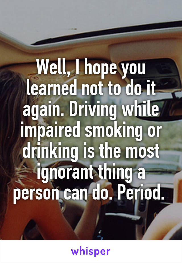 Well, I hope you learned not to do it again. Driving while impaired smoking or drinking is the most ignorant thing a person can do. Period. 