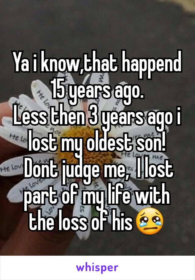 Ya i know,that happend 15 years ago.
Less then 3 years ago i lost my oldest son!
 Dont judge me,  I lost part of my life with the loss of his😢