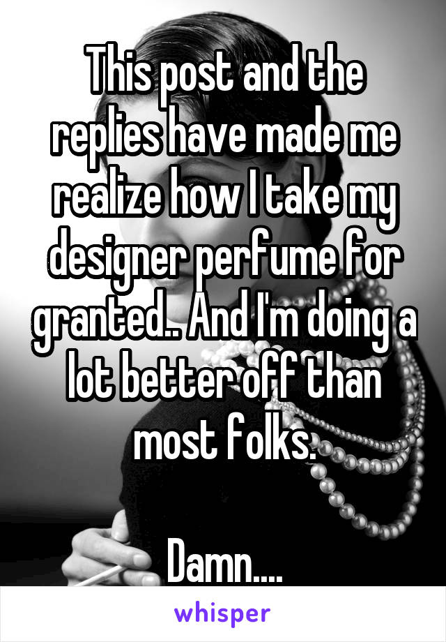 This post and the replies have made me realize how I take my designer perfume for granted.. And I'm doing a lot better off than most folks.

Damn....