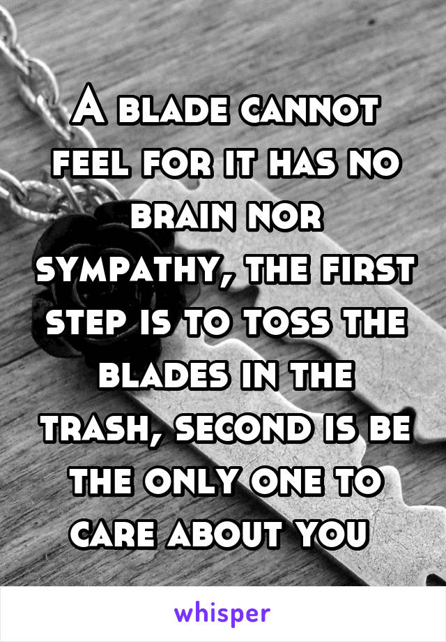 A blade cannot feel for it has no brain nor sympathy, the first step is to toss the blades in the trash, second is be the only one to care about you 