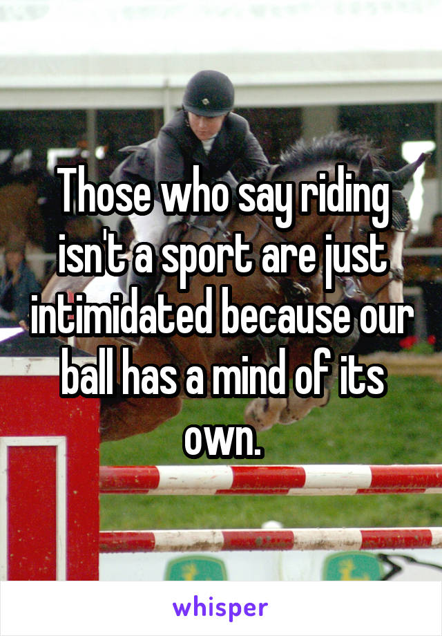 Those who say riding isn't a sport are just intimidated because our ball has a mind of its own.
