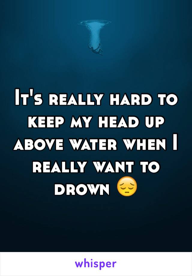It's really hard to keep my head up above water when I really want to drown 😔