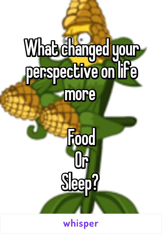 What changed your perspective on life more 

Food
Or
Sleep? 