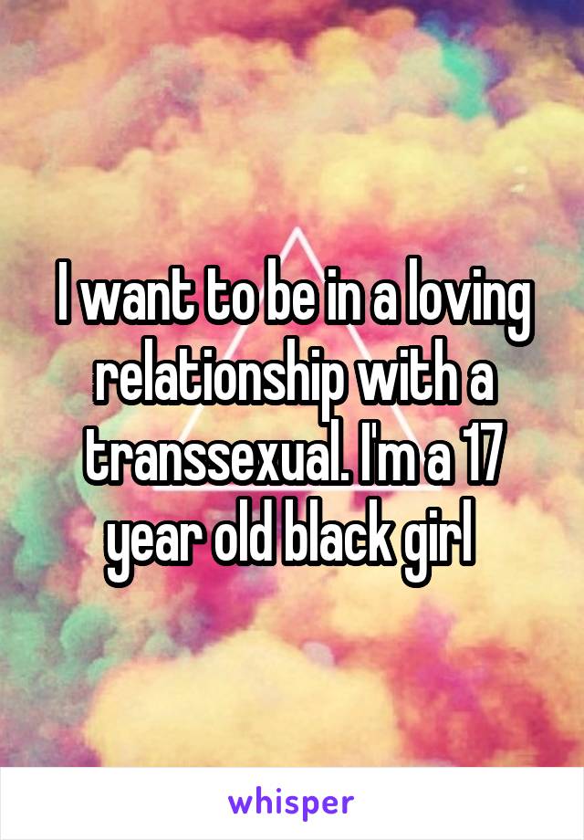 I want to be in a loving relationship with a transsexual. I'm a 17 year old black girl 