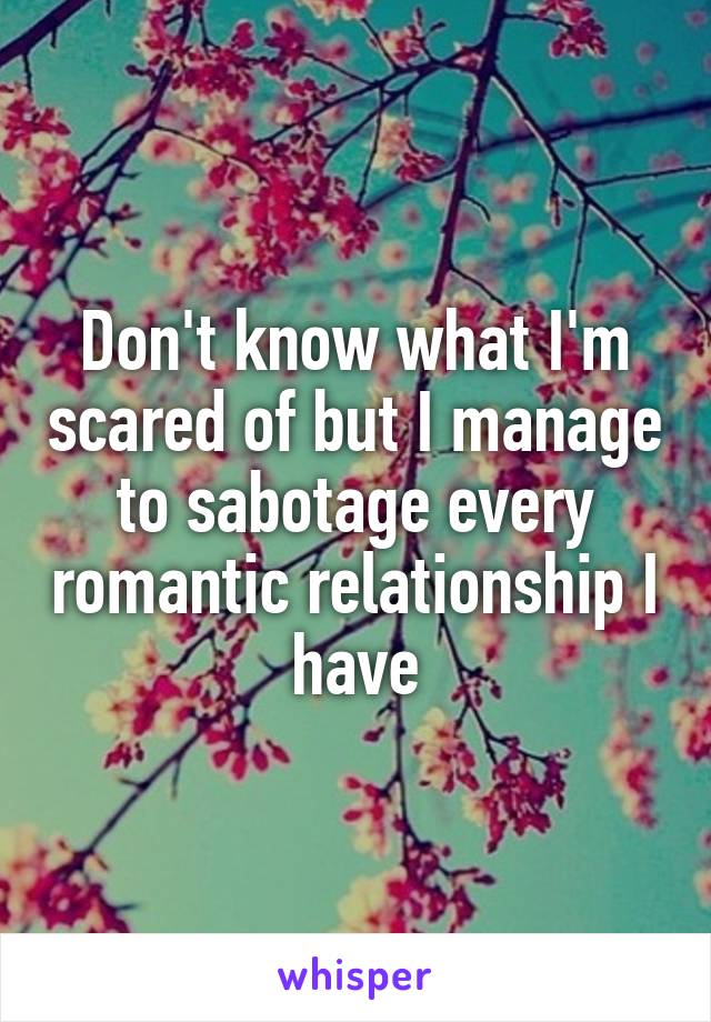 Don't know what I'm scared of but I manage to sabotage every romantic relationship I have