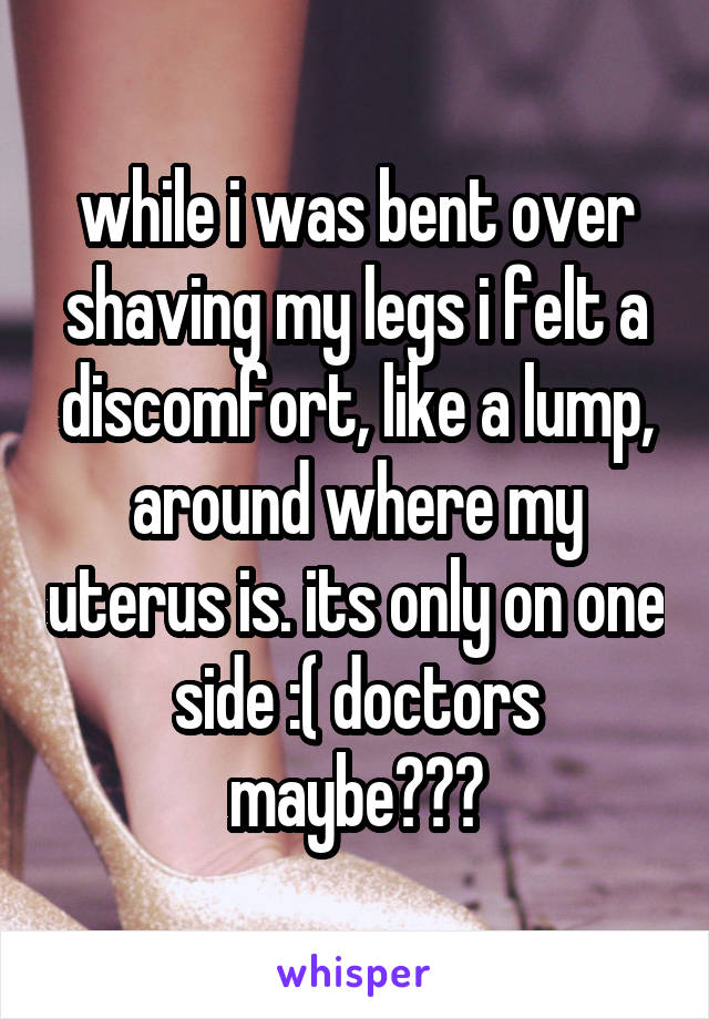 while i was bent over shaving my legs i felt a discomfort, like a lump, around where my uterus is. its only on one side :( doctors maybe???