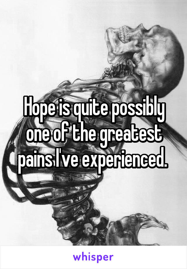 Hope is quite possibly one of the greatest pains I've experienced. 