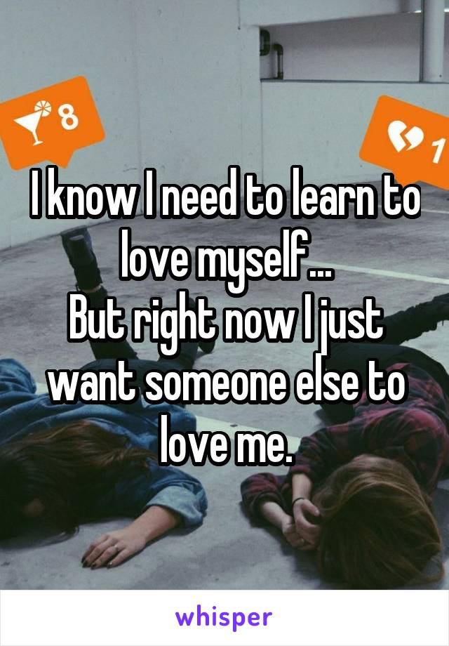 I know I need to learn to love myself...
But right now I just want someone else to love me.