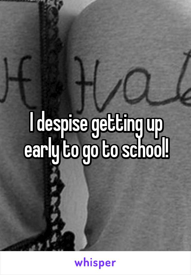 I despise getting up early to go to school!