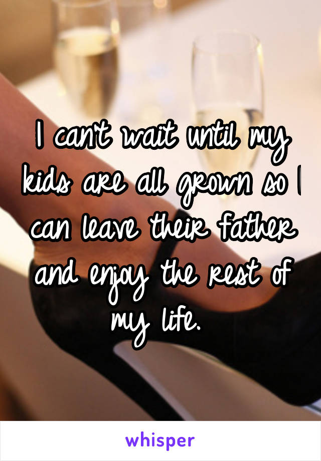 I can't wait until my kids are all grown so I can leave their father and enjoy the rest of my life. 