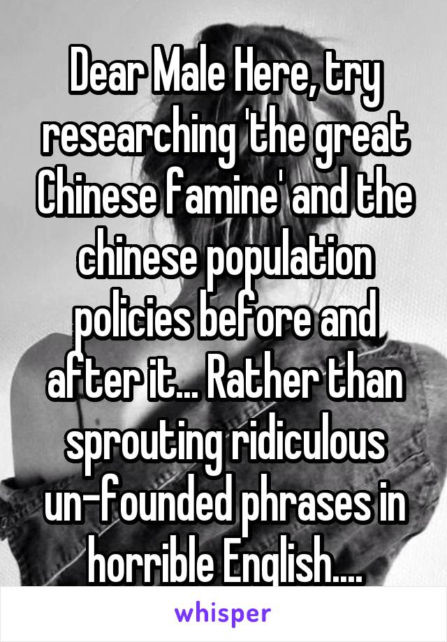 Dear Male Here, try researching 'the great Chinese famine' and the chinese population policies before and after it... Rather than sprouting ridiculous un-founded phrases in horrible English....