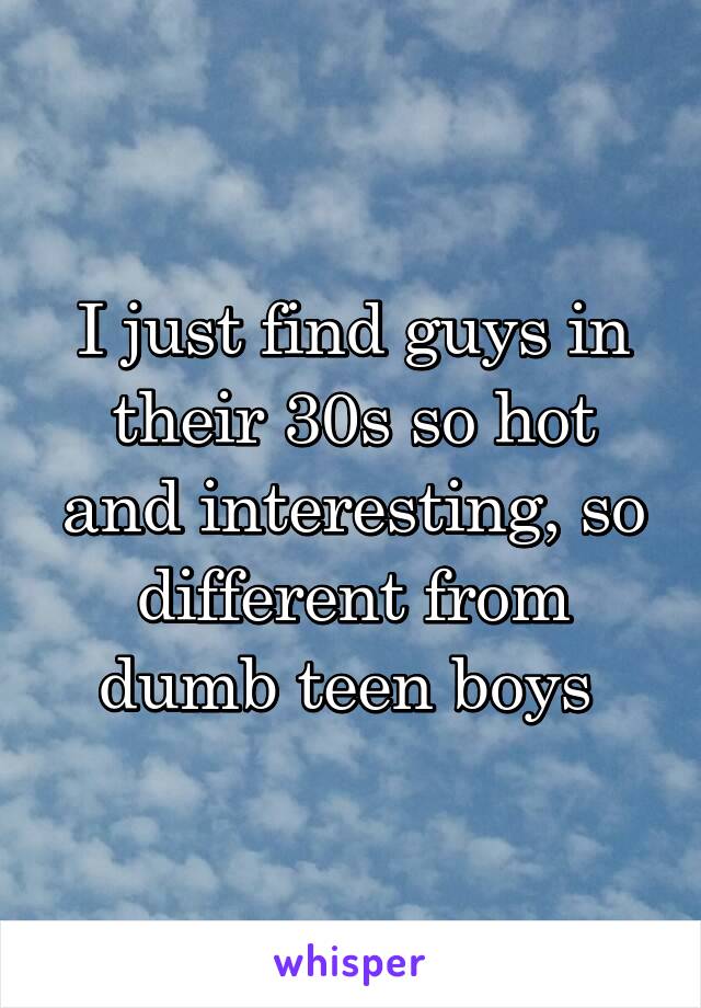 I just find guys in their 30s so hot and interesting, so different from dumb teen boys 