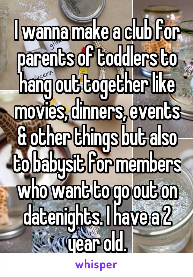 I wanna make a club for parents of toddlers to hang out together like movies, dinners, events & other things but also to babysit for members who want to go out on datenights. I have a 2 year old.