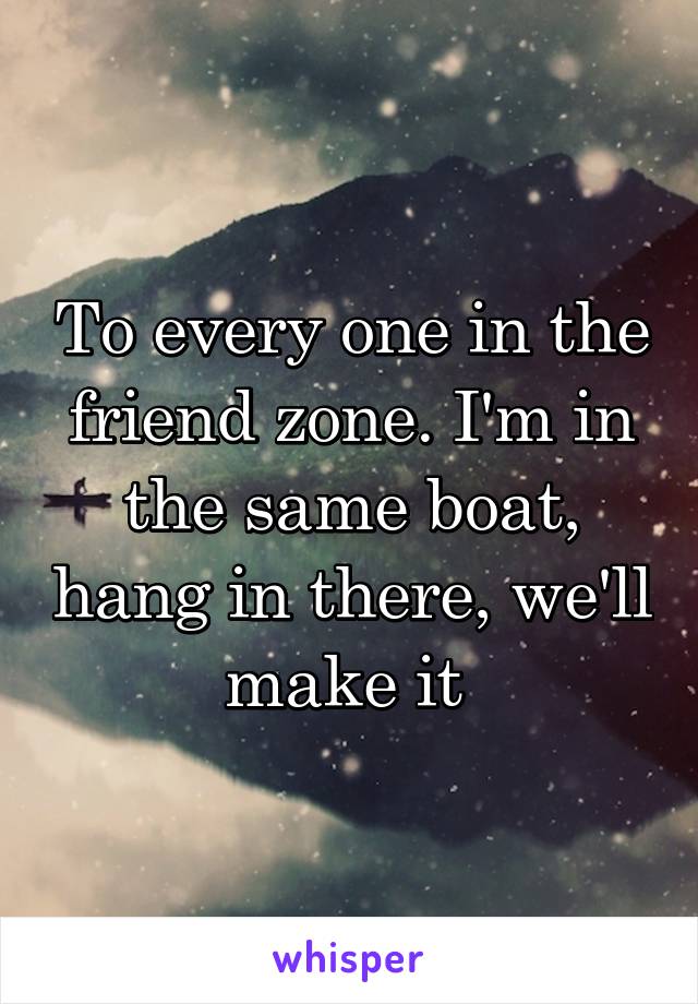 To every one in the friend zone. I'm in the same boat, hang in there, we'll make it 