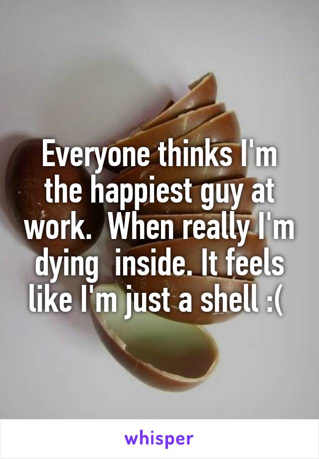 Everyone thinks I'm the happiest guy at work.  When really I'm dying  inside. It feels like I'm just a shell :( 