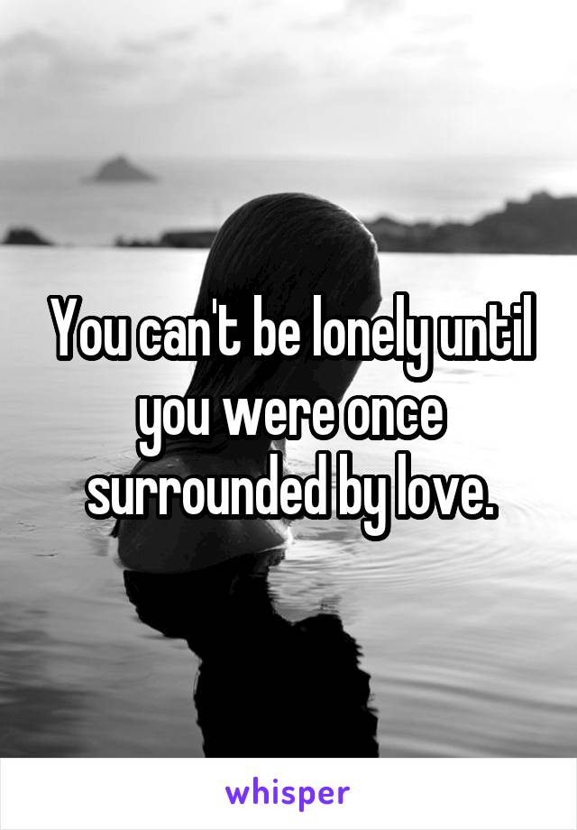 You can't be lonely until you were once surrounded by love.