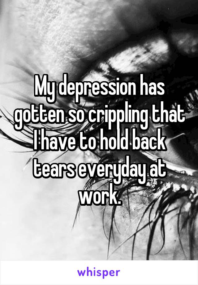 My depression has gotten so crippling that I have to hold back tears everyday at work.