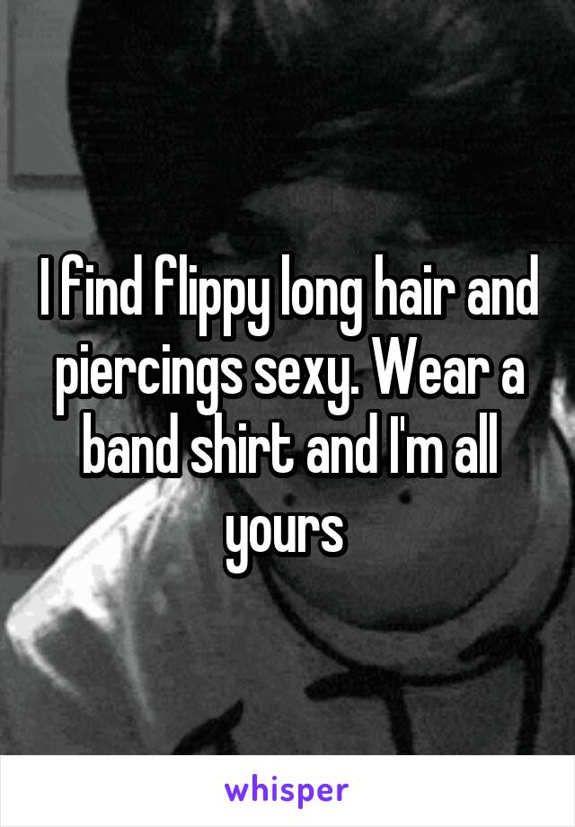 I find flippy long hair and piercings sexy. Wear a band shirt and I'm all yours 