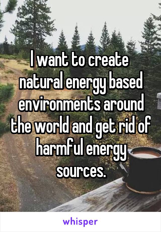 I want to create  natural energy based environments around the world and get rid of harmful energy sources.