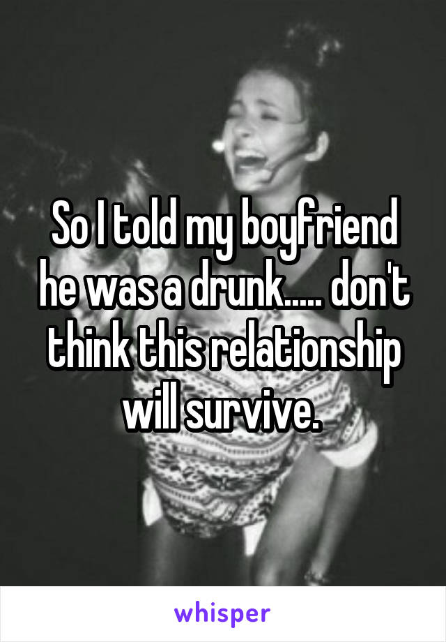 So I told my boyfriend he was a drunk..... don't think this relationship will survive. 