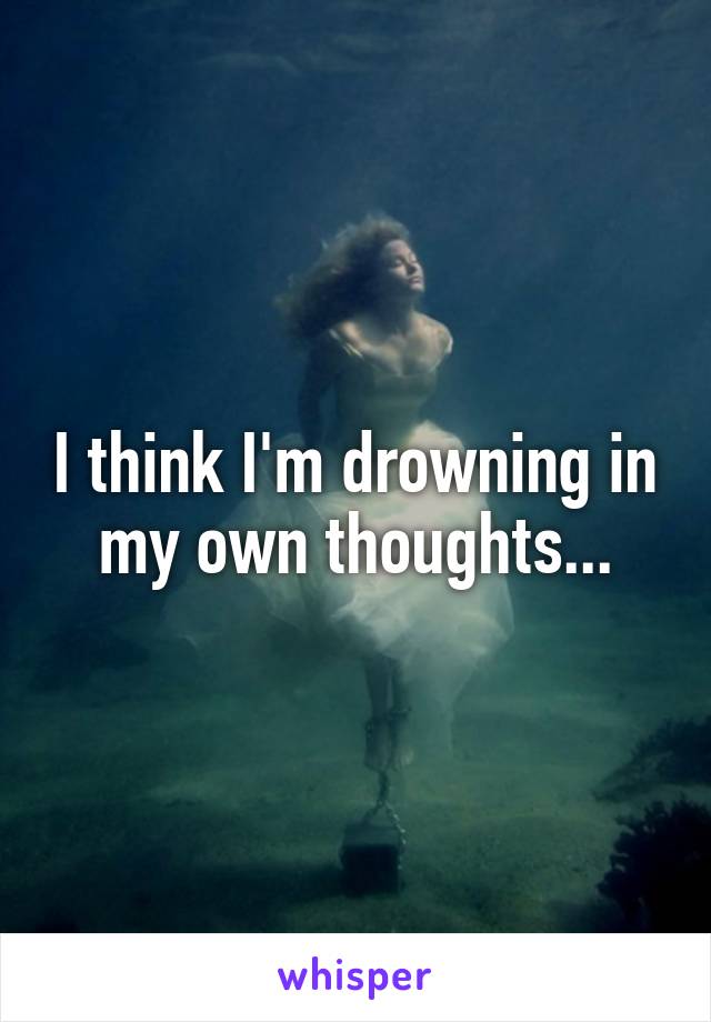 I think I'm drowning in my own thoughts...