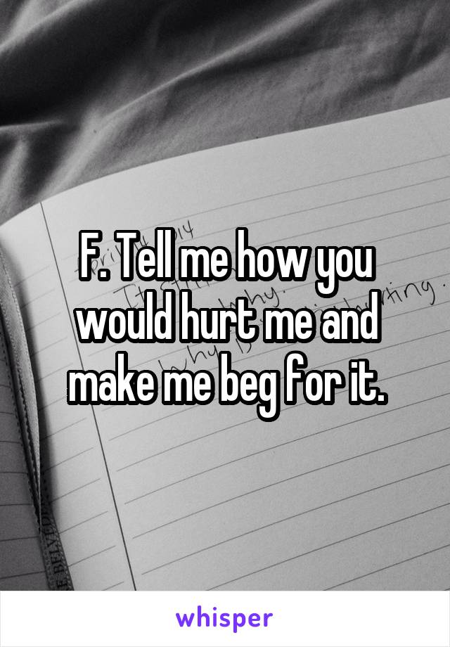 F. Tell me how you would hurt me and make me beg for it.