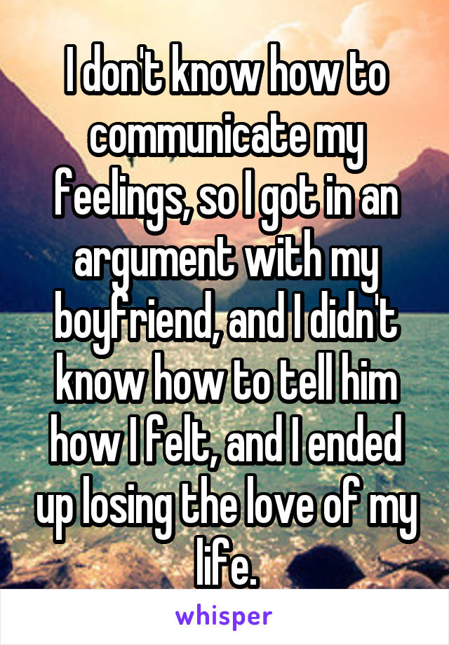 I don't know how to communicate my feelings, so I got in an argument with my boyfriend, and I didn't know how to tell him how I felt, and I ended up losing the love of my life.