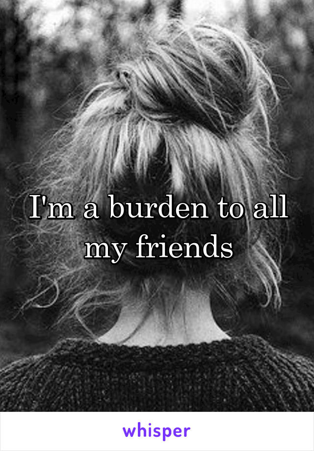 I'm a burden to all my friends