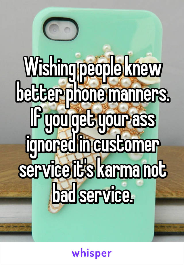 Wishing people knew better phone manners.
If you get your ass ignored in customer service it's karma not bad service.