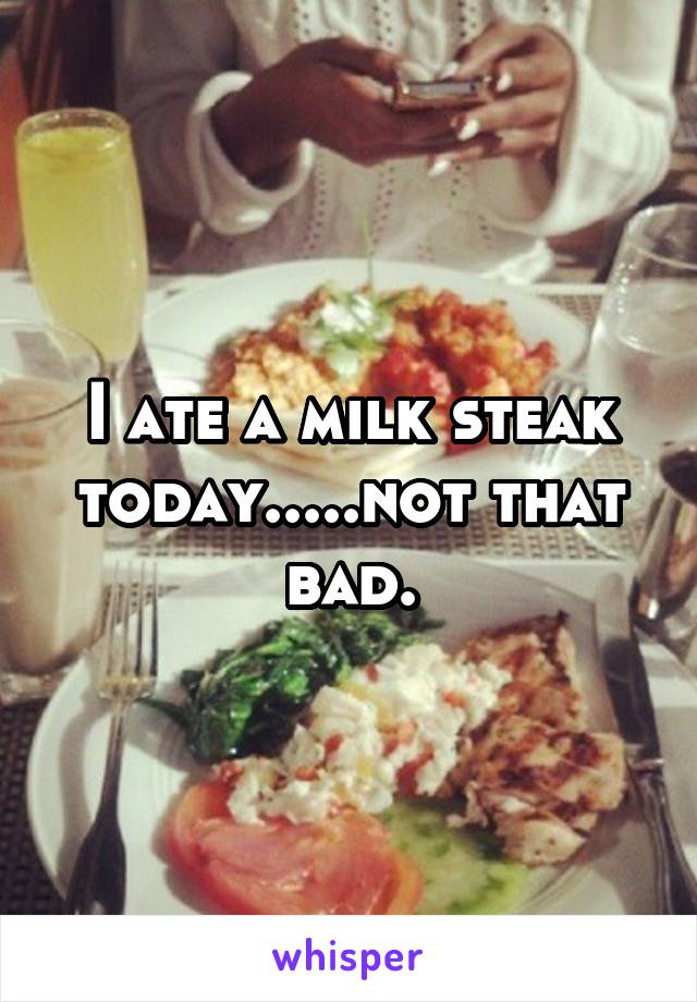 I ate a milk steak today.....not that bad.