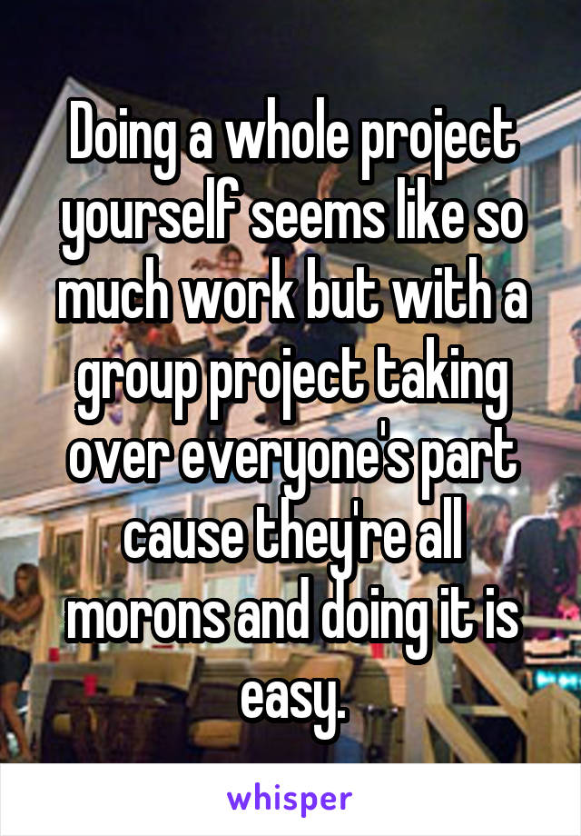 Doing a whole project yourself seems like so much work but with a group project taking over everyone's part cause they're all morons and doing it is easy.