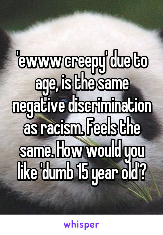 'ewww creepy' due to age, is the same negative discrimination as racism. Feels the same. How would you like 'dumb 15 year old'?